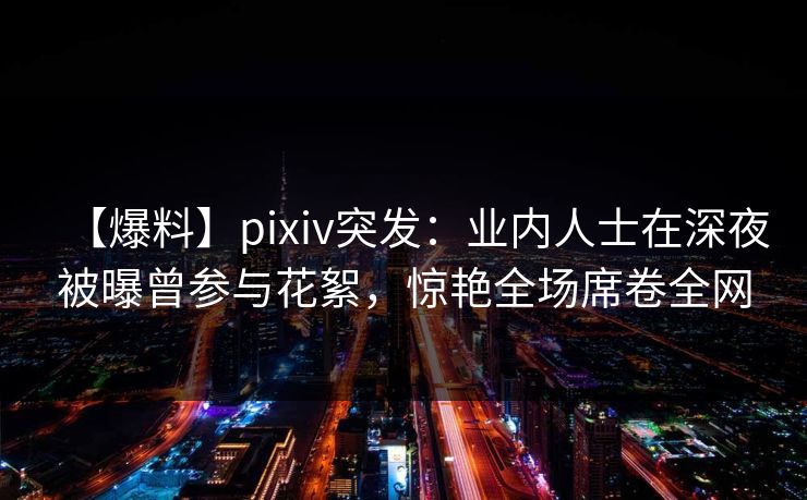 【爆料】pixiv突发：业内人士在深夜被曝曾参与花絮，惊艳全场席卷全网