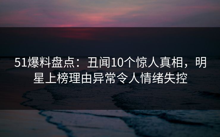 51爆料盘点：丑闻10个惊人真相，明星上榜理由异常令人情绪失控