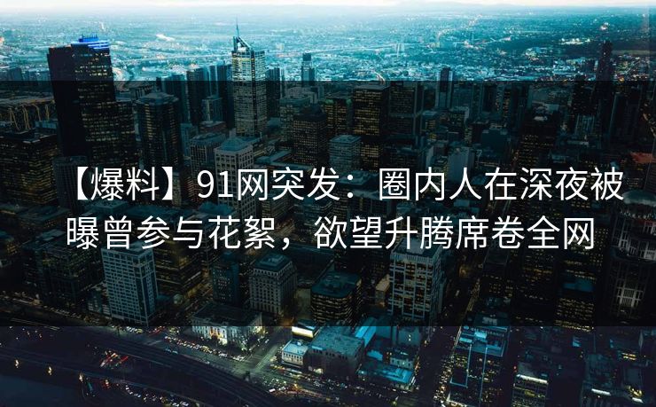 【爆料】91网突发:圈内人在深夜被曝曾参与花絮,欲望升腾席卷全网 【爆料】91网突发:圈内人在深夜被曝曾参与花絮,欲望升腾席卷全网