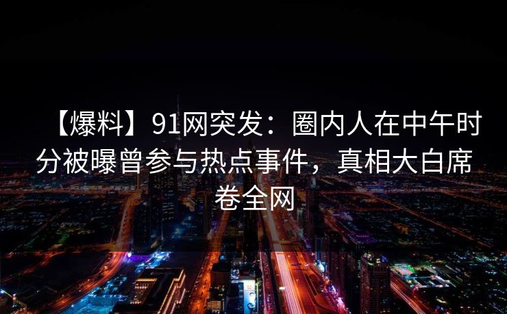 【爆料】91网突发：圈内人在中午时分被曝曾参与热点事件，真相大白席卷全网