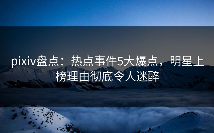 pixiv盘点：热点事件5大爆点，明星上榜理由彻底令人迷醉