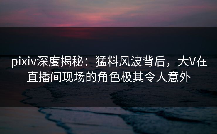 pixiv深度揭秘:猛料风波背后,大V在直播间现场的角色极其令人意外 pixiv深度揭秘:猛料风波背后,大V在直播间现场的角色极其令人意外