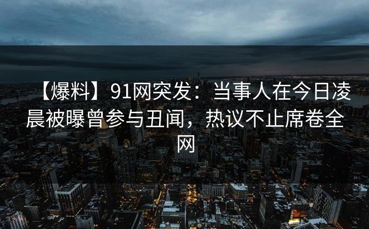 【爆料】91网突发：当事人在今日凌晨被曝曾参与丑闻，热议不止席卷全网