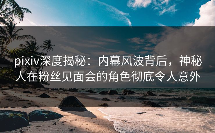 pixiv深度揭秘：内幕风波背后，神秘人在粉丝见面会的角色彻底令人意外