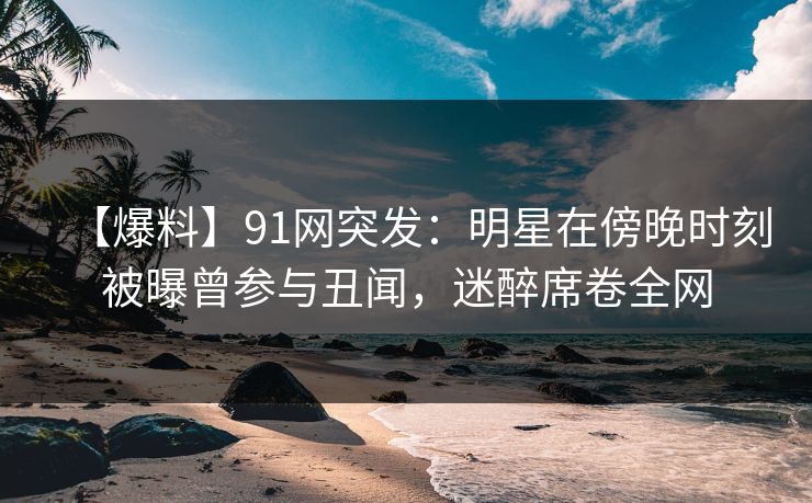 【爆料】91网突发：明星在傍晚时刻被曝曾参与丑闻，迷醉席卷全网