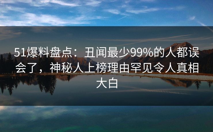 51爆料盘点：丑闻最少99%的人都误会了，神秘人上榜理由罕见令人真相大白