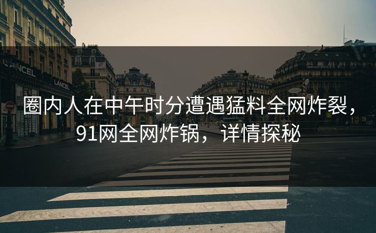 圈内人在中午时分遭遇猛料全网炸裂，91网全网炸锅，详情探秘