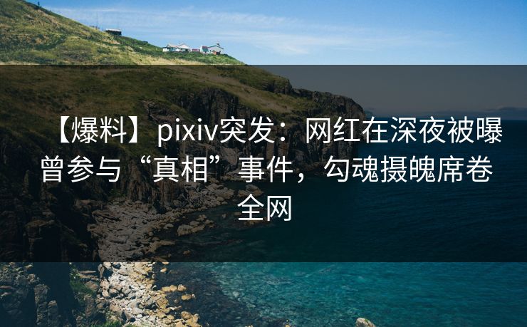 【爆料】pixiv突发：网红在深夜被曝曾参与“真相”事件，勾魂摄魄席卷全网