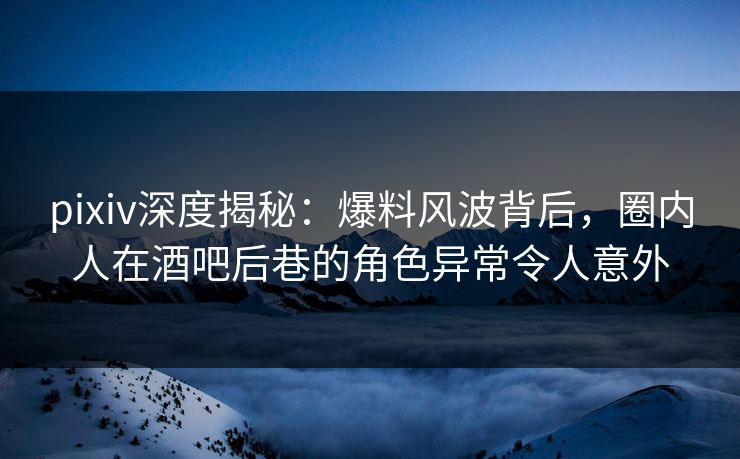 pixiv深度揭秘：爆料风波背后，圈内人在酒吧后巷的角色异常令人意外