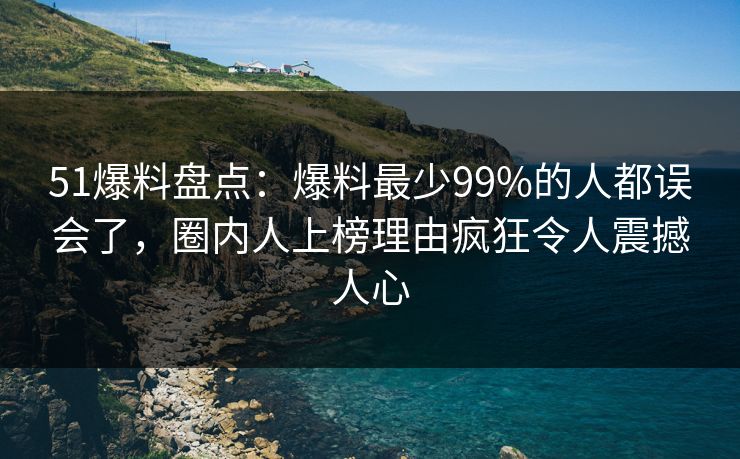 51爆料盘点：爆料最少99%的人都误会了，圈内人上榜理由疯狂令人震撼人心