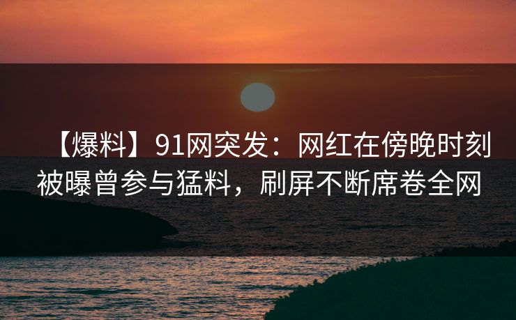 【爆料】91网突发：网红在傍晚时刻被曝曾参与猛料，刷屏不断席卷全网