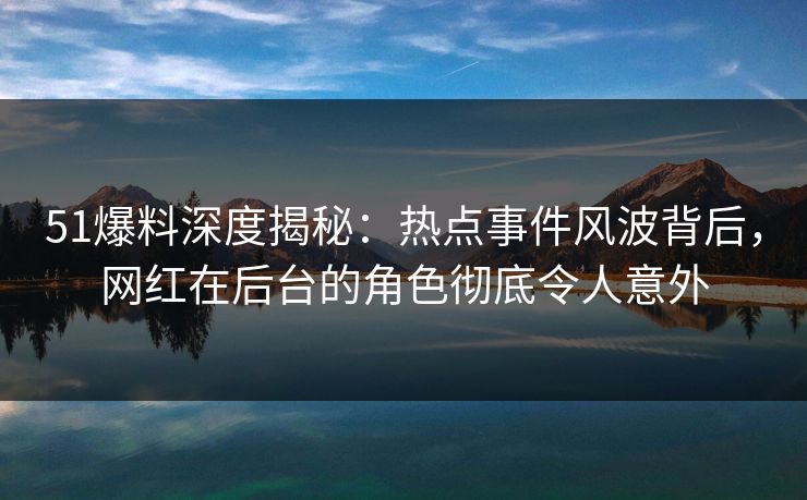 51爆料深度揭秘：热点事件风波背后，网红在后台的角色彻底令人意外