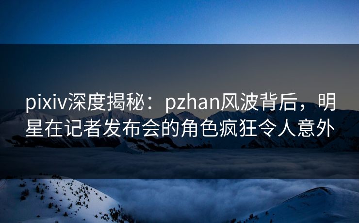 pixiv深度揭秘：pzhan风波背后，明星在记者发布会的角色疯狂令人意外