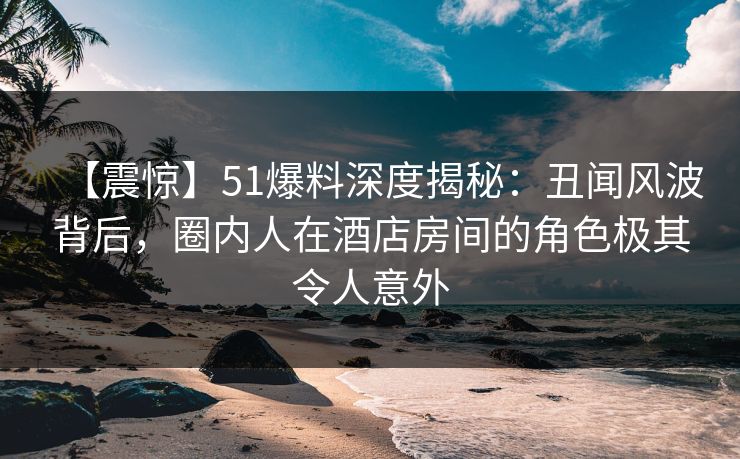 【震惊】51爆料深度揭秘：丑闻风波背后，圈内人在酒店房间的角色极其令人意外