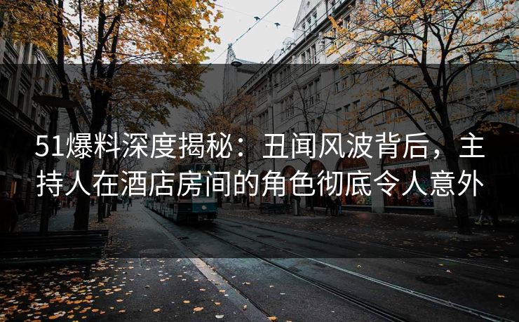51爆料深度揭秘：丑闻风波背后，主持人在酒店房间的角色彻底令人意外