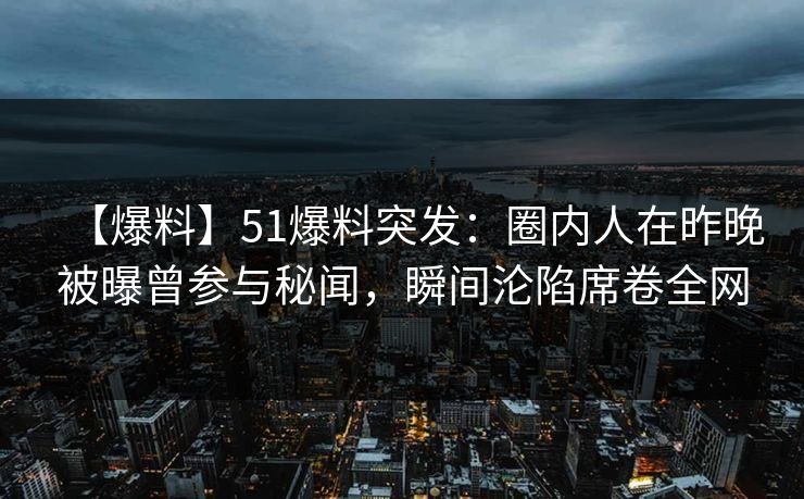 【爆料】51爆料突发：圈内人在昨晚被曝曾参与秘闻，瞬间沦陷席卷全网