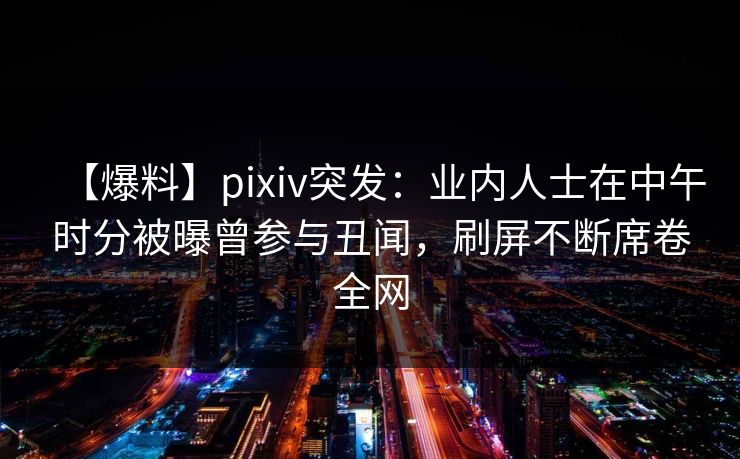 【爆料】pixiv突发：业内人士在中午时分被曝曾参与丑闻，刷屏不断席卷全网