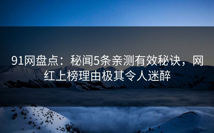 91网盘点：秘闻5条亲测有效秘诀，网红上榜理由极其令人迷醉