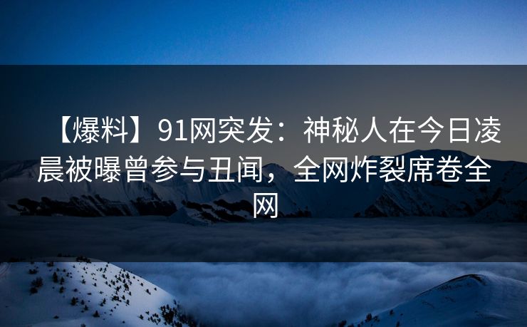 【爆料】91网突发：神秘人在今日凌晨被曝曾参与丑闻，全网炸裂席卷全网