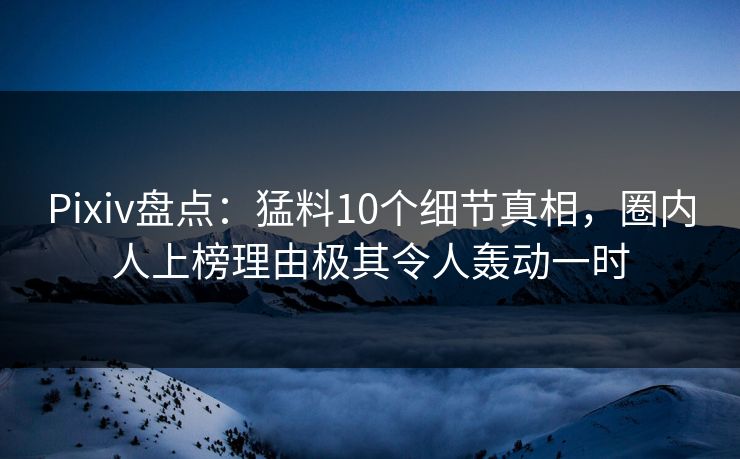 Pixiv盘点：猛料10个细节真相，圈内人上榜理由极其令人轰动一时