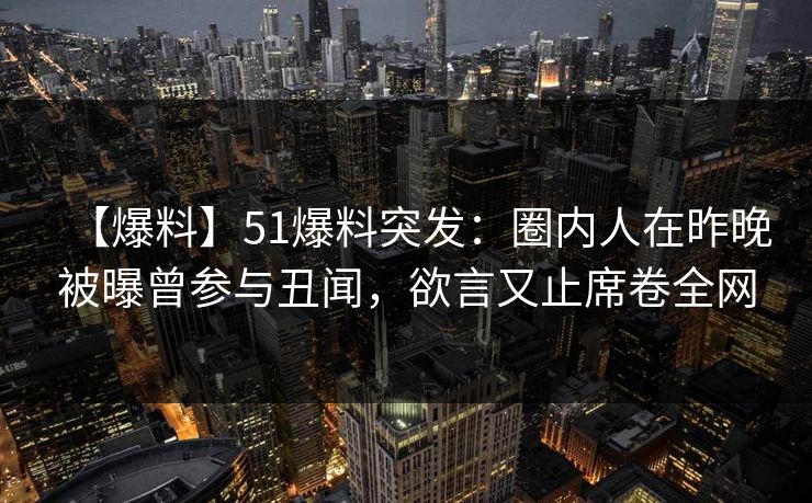 【爆料】51爆料突发：圈内人在昨晚被曝曾参与丑闻，欲言又止席卷全网
