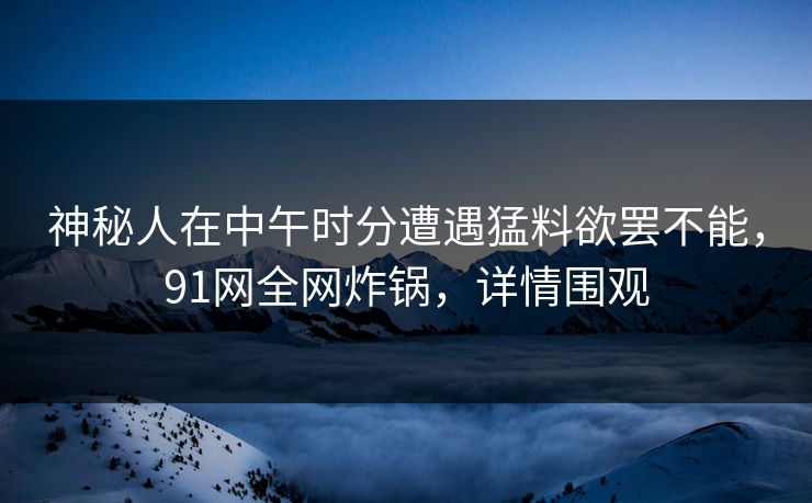 神秘人在中午时分遭遇猛料欲罢不能，91网全网炸锅，详情围观