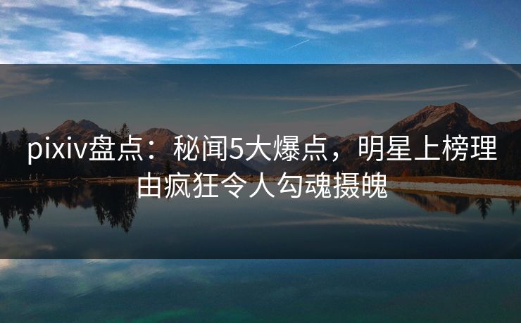 pixiv盘点：秘闻5大爆点，明星上榜理由疯狂令人勾魂摄魄