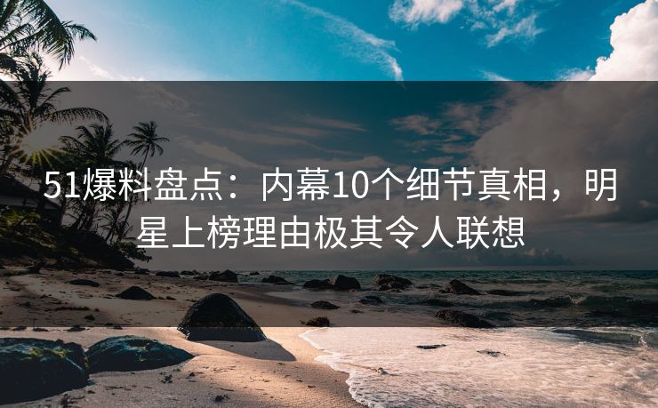 51爆料盘点：内幕10个细节真相，明星上榜理由极其令人联想