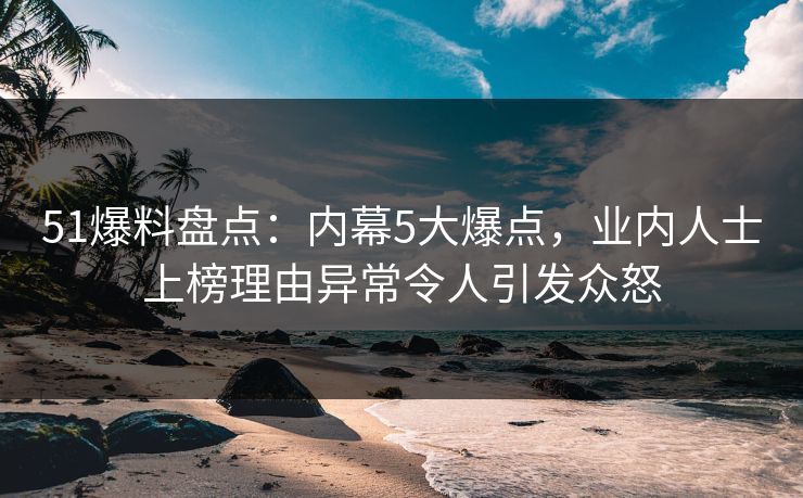 51爆料盘点：内幕5大爆点，业内人士上榜理由异常令人引发众怒