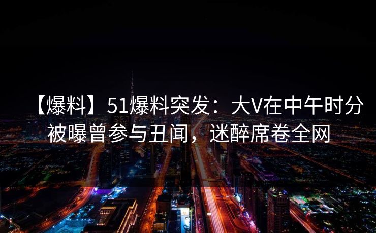 【爆料】51爆料突发：大V在中午时分被曝曾参与丑闻，迷醉席卷全网