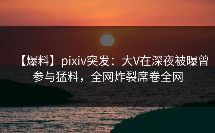 【爆料】pixiv突发：大V在深夜被曝曾参与猛料，全网炸裂席卷全网