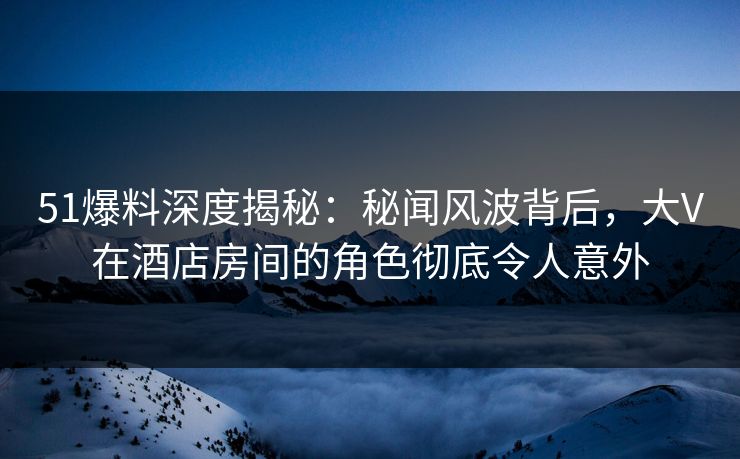 51爆料深度揭秘：秘闻风波背后，大V在酒店房间的角色彻底令人意外