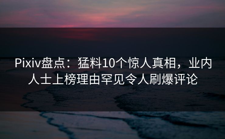 Pixiv盘点：猛料10个惊人真相，业内人士上榜理由罕见令人刷爆评论