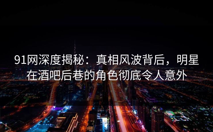 91网深度揭秘：真相风波背后，明星在酒吧后巷的角色彻底令人意外