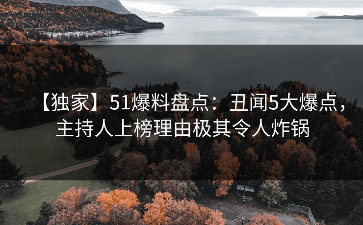 【独家】51爆料盘点：丑闻5大爆点，主持人上榜理由极其令人炸锅