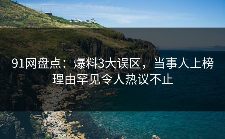 91网盘点：爆料3大误区，当事人上榜理由罕见令人热议不止