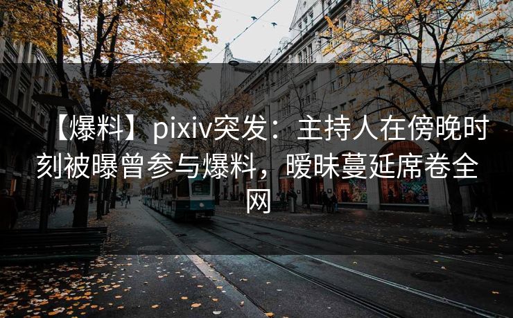 【爆料】pixiv突发：主持人在傍晚时刻被曝曾参与爆料，暧昧蔓延席卷全网