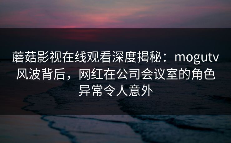 蘑菇影视在线观看深度揭秘：mogutv风波背后，网红在公司会议室的角色异常令人意外