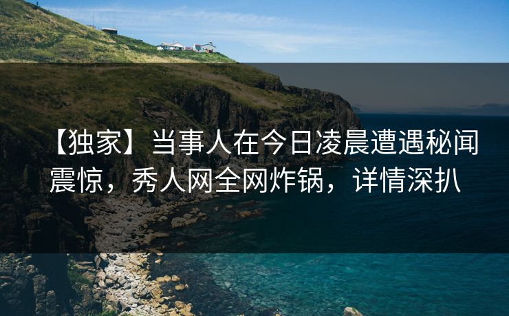 【独家】当事人在今日凌晨遭遇秘闻 震惊，秀人网全网炸锅，详情深扒
