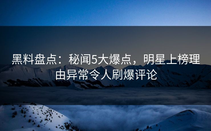 黑料盘点：秘闻5大爆点，明星上榜理由异常令人刷爆评论