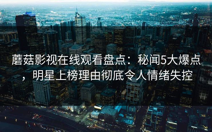蘑菇影视在线观看盘点:秘闻5大爆点,明星上榜理由彻底令人情绪失控 蘑菇影视在线观看盘点:秘闻5大爆点,明星上榜理由彻底令人情绪失控