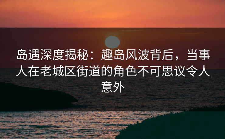 岛遇深度揭秘：趣岛风波背后，当事人在老城区街道的角色不可思议令人意外