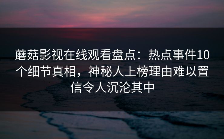 蘑菇影视在线观看盘点：热点事件10个细节真相，神秘人上榜理由难以置信令人沉沦其中