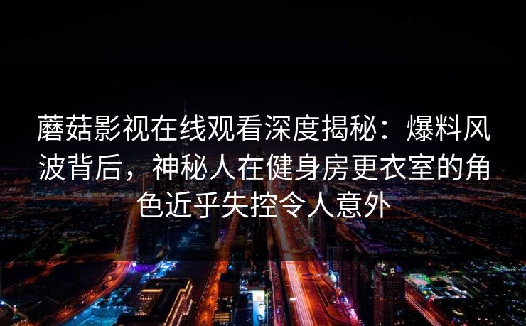 蘑菇影视在线观看深度揭秘：爆料风波背后，神秘人在健身房更衣室的角色近乎失控令人意外
