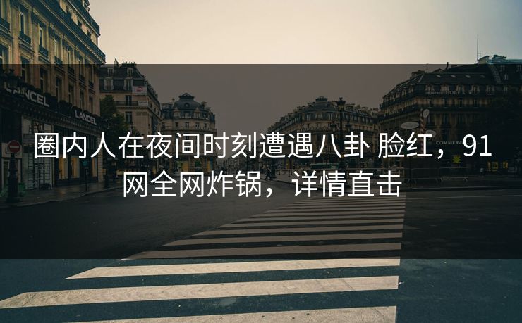 圈内人在夜间时刻遭遇八卦 脸红，91网全网炸锅，详情直击