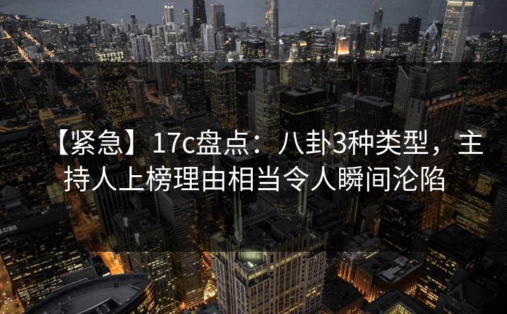【紧急】17c盘点：八卦3种类型，主持人上榜理由相当令人瞬间沦陷
