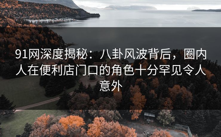 91网深度揭秘：八卦风波背后，圈内人在便利店门口的角色十分罕见令人意外