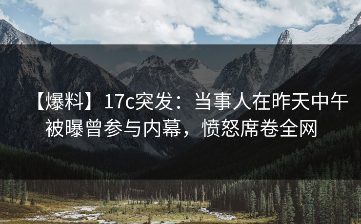 【爆料】17c突发：当事人在昨天中午被曝曾参与内幕，愤怒席卷全网
