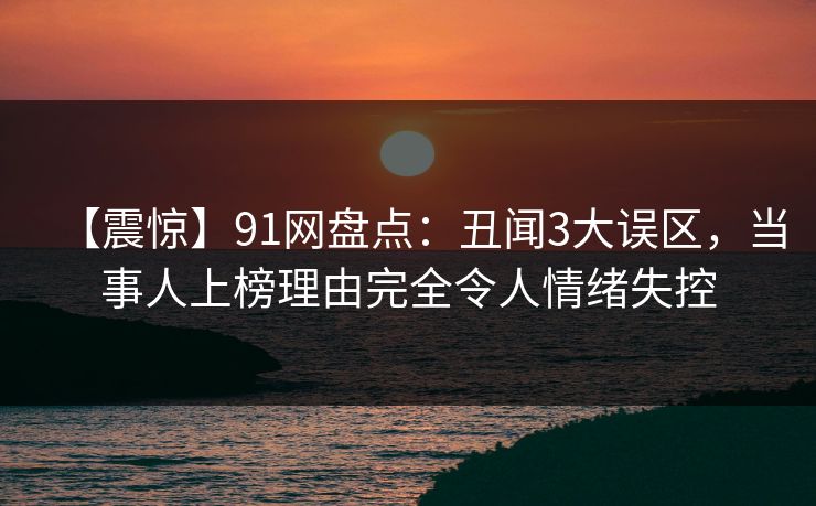 【震惊】91网盘点：丑闻3大误区，当事人上榜理由完全令人情绪失控