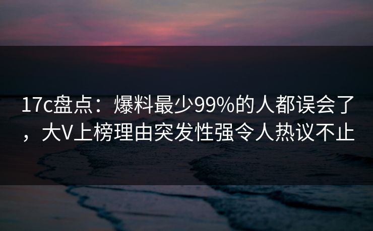 17c盘点：爆料最少99%的人都误会了，大V上榜理由突发性强令人热议不止